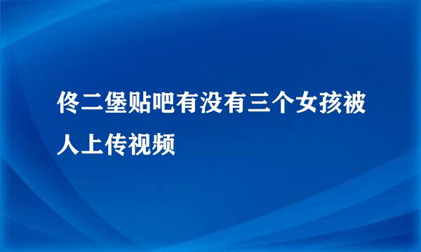 佟二堡贴吧有没有三个女孩被人上传视频