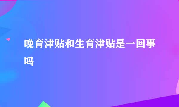 晚育津贴和生育津贴是一回事吗