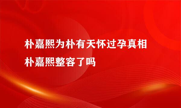 朴嘉熙为朴有天怀过孕真相 朴嘉熙整容了吗