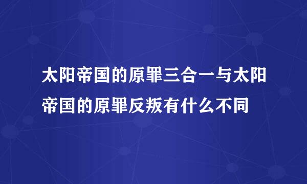 太阳帝国的原罪三合一与太阳帝国的原罪反叛有什么不同