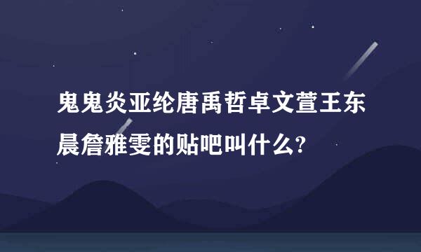 鬼鬼炎亚纶唐禹哲卓文萱王东晨詹雅雯的贴吧叫什么?