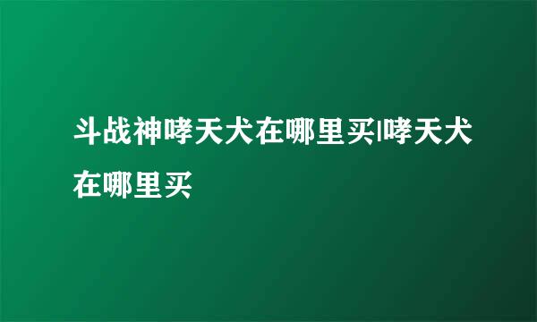 斗战神哮天犬在哪里买|哮天犬在哪里买