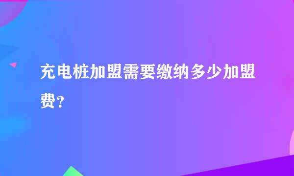 充电桩加盟需要缴纳多少加盟费？