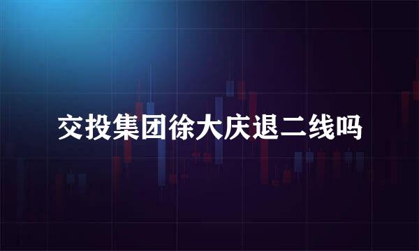 交投集团徐大庆退二线吗