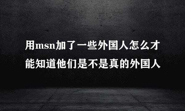 用msn加了一些外国人怎么才能知道他们是不是真的外国人