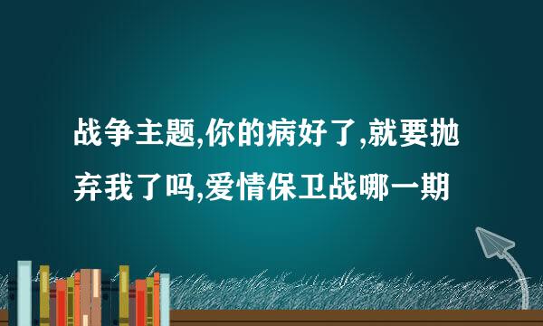 战争主题,你的病好了,就要抛弃我了吗,爱情保卫战哪一期