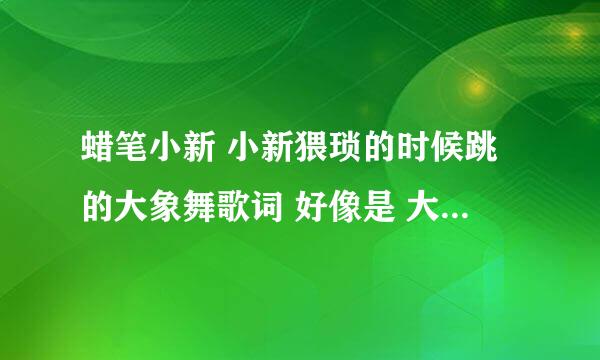 蜡笔小新 小新猥琐的时候跳的大象舞歌词 好像是 大象大象 你的鼻子为什么这么长，后面的呢