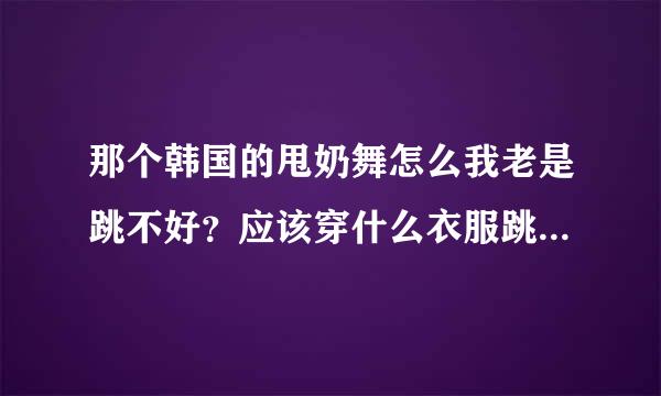 那个韩国的甩奶舞怎么我老是跳不好？应该穿什么衣服跳才好看？希望大家能指导一下 裤子呢？应该穿什么类型