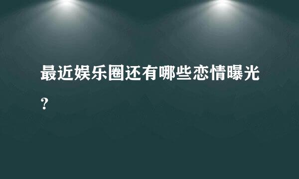 最近娱乐圈还有哪些恋情曝光？