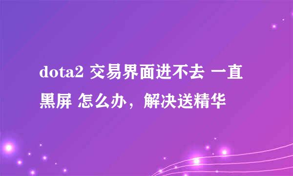 dota2 交易界面进不去 一直黑屏 怎么办，解决送精华