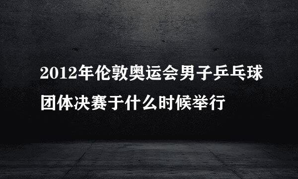 2012年伦敦奥运会男子乒乓球团体决赛于什么时候举行