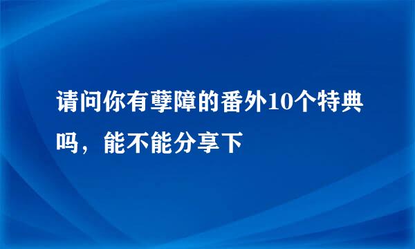 请问你有孽障的番外10个特典吗，能不能分享下