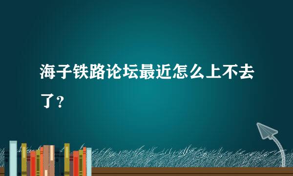 海子铁路论坛最近怎么上不去了？