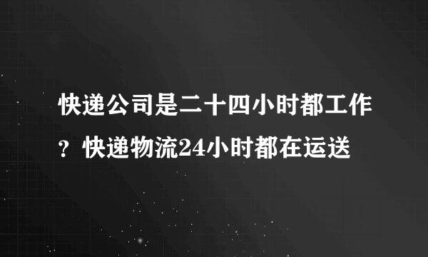 快递公司是二十四小时都工作？快递物流24小时都在运送