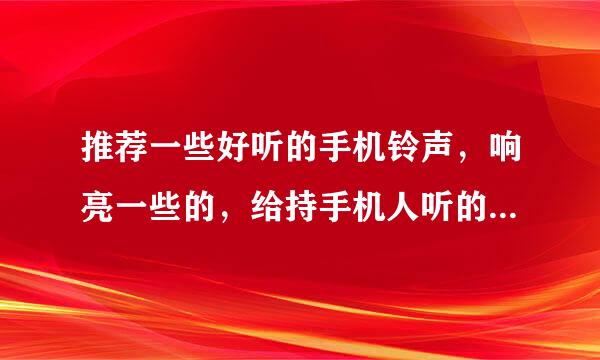 推荐一些好听的手机铃声，响亮一些的，给持手机人听的，不是打进电话的哦，你懂得