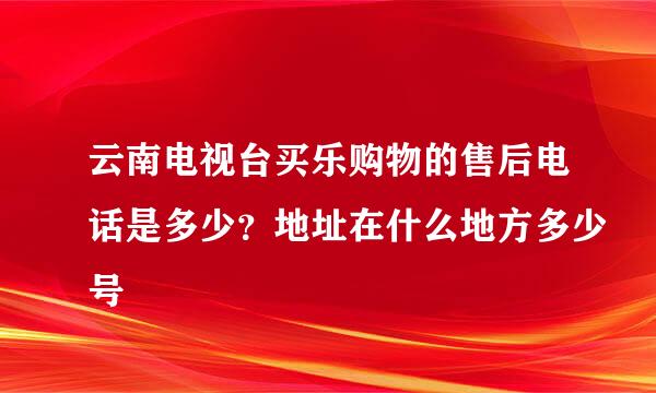 云南电视台买乐购物的售后电话是多少？地址在什么地方多少号