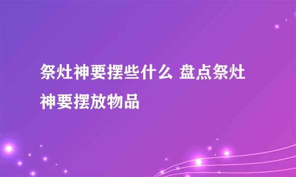 祭灶神要摆些什么 盘点祭灶神要摆放物品