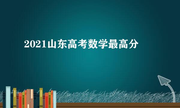 2021山东高考数学最高分