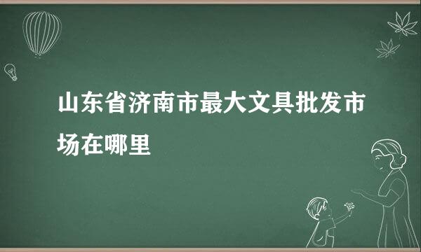 山东省济南市最大文具批发市场在哪里