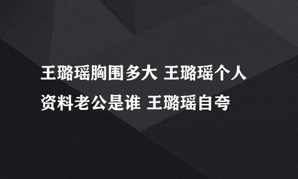 王璐瑶胸围多大 王璐瑶个人资料老公是谁 王璐瑶自夸