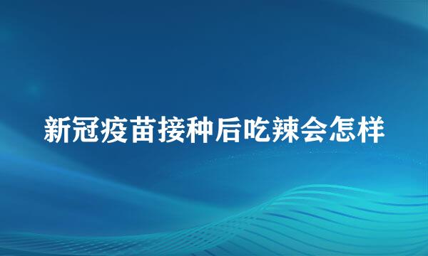 新冠疫苗接种后吃辣会怎样