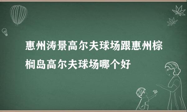 惠州涛景高尔夫球场跟惠州棕榈岛高尔夫球场哪个好