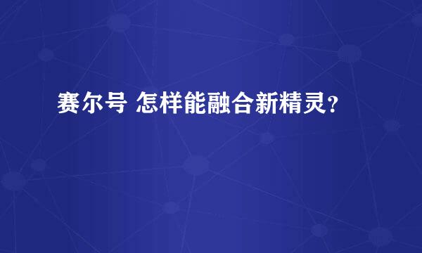 赛尔号 怎样能融合新精灵？