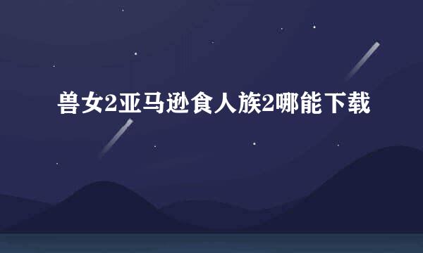 兽女2亚马逊食人族2哪能下载