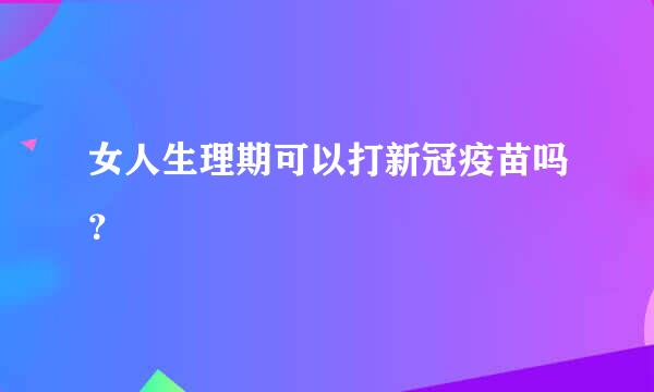 女人生理期可以打新冠疫苗吗？