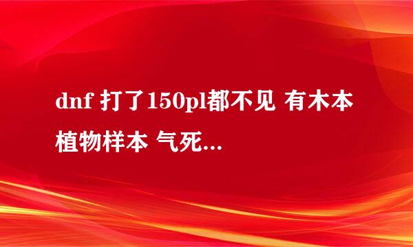 dnf 打了150pl都不见 有木本植物样本 气死了 求助啊