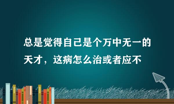 总是觉得自己是个万中无一的天才，这病怎么治或者应不