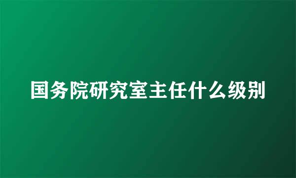 国务院研究室主任什么级别