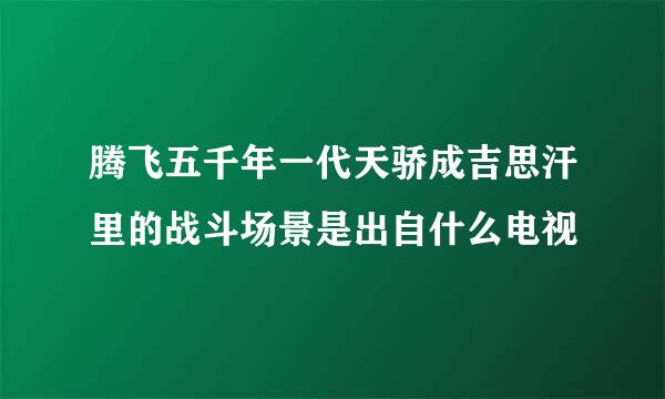 腾飞五千年一代天骄成吉思汗里的战斗场景是出自什么电视