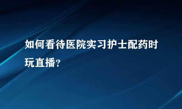 如何看待医院实习护士配药时玩直播？