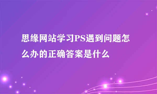 思缘网站学习PS遇到问题怎么办的正确答案是什么