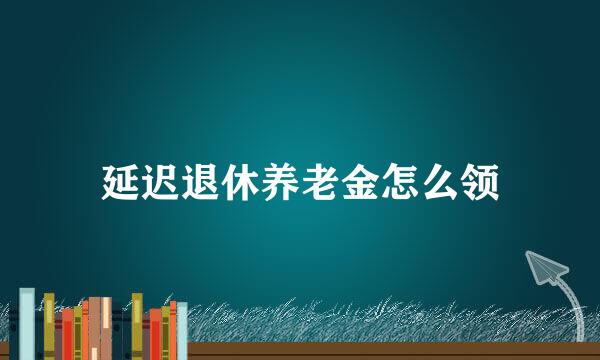 延迟退休养老金怎么领