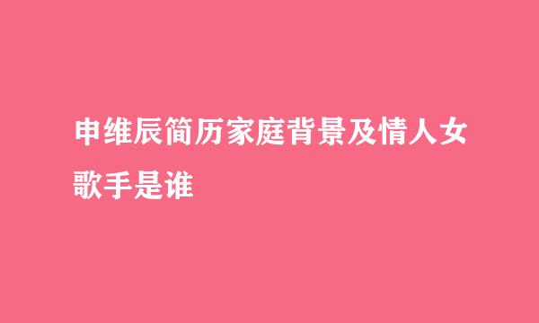 申维辰简历家庭背景及情人女歌手是谁