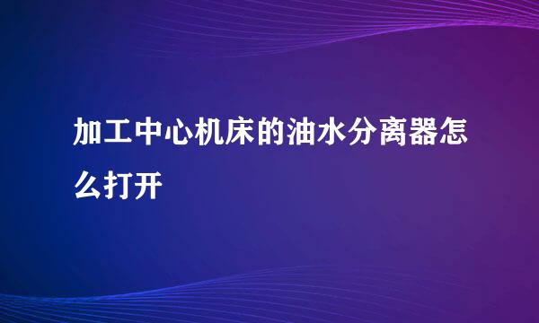 加工中心机床的油水分离器怎么打开