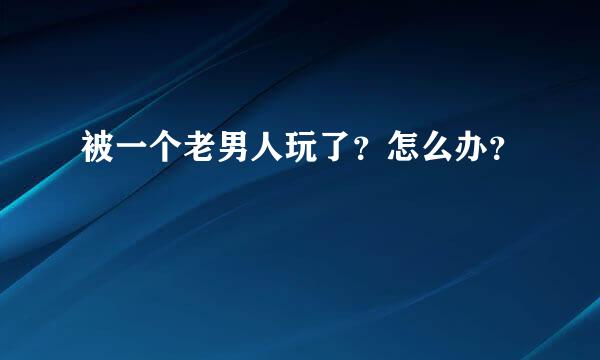 被一个老男人玩了？怎么办？