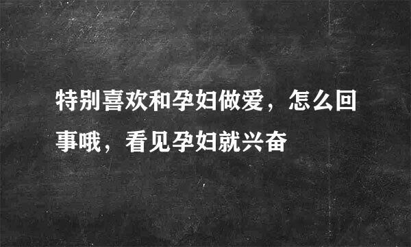 特别喜欢和孕妇做爱，怎么回事哦，看见孕妇就兴奋