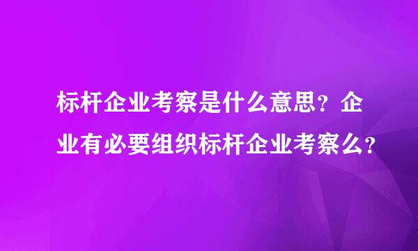 标杆企业考察是什么意思？企业有必要组织标杆企业考察么？