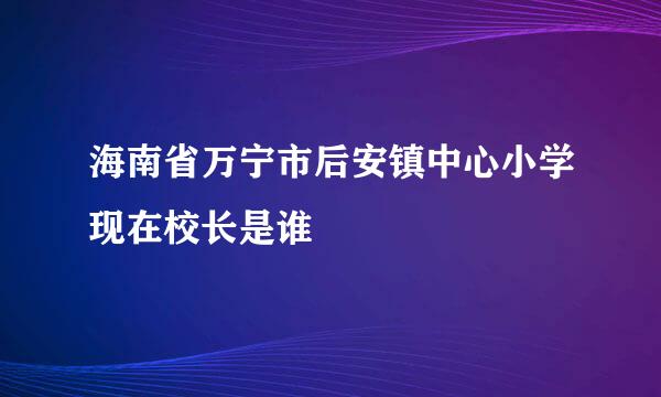 海南省万宁市后安镇中心小学现在校长是谁