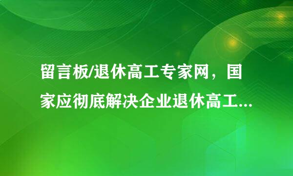 留言板/退休高工专家网，国家应彻底解决企业退休高工养老金偏低的问题，企业退休高工强烈要求与事业单