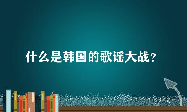 什么是韩国的歌谣大战？