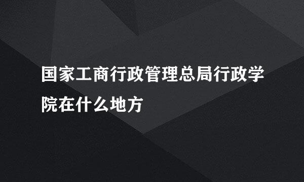 国家工商行政管理总局行政学院在什么地方