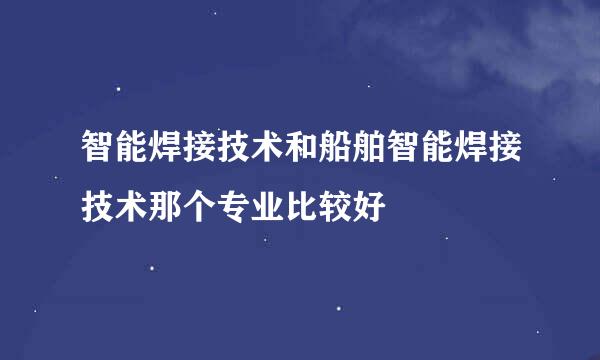 智能焊接技术和船舶智能焊接技术那个专业比较好