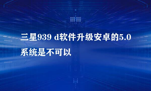 三星939 d软件升级安卓的5.0系统是不可以