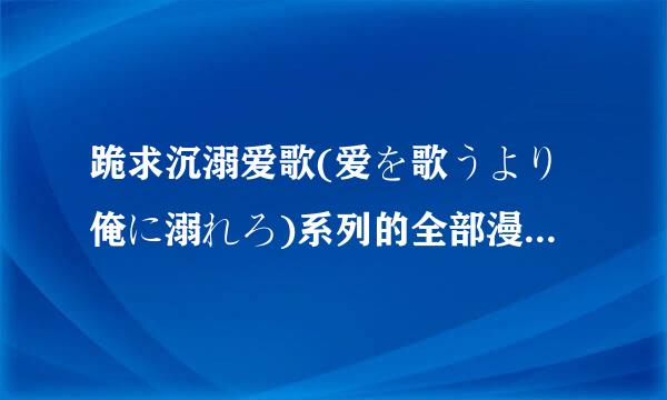 跪求沉溺爱歌(爱を歌うより俺に溺れろ)系列的全部漫画和DRAMA及翻译一定要有资源，因为是收藏用。