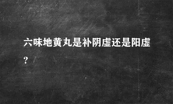 六味地黄丸是补阴虚还是阳虚？