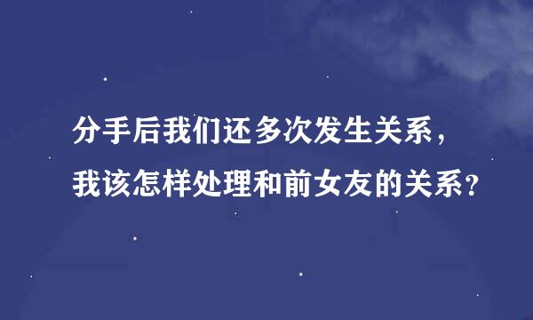 分手后我们还多次发生关系，我该怎样处理和前女友的关系？